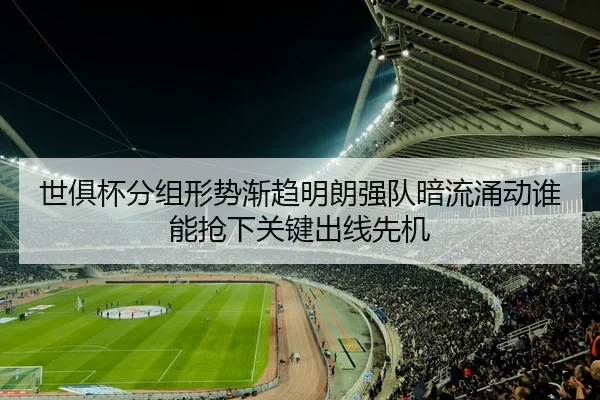 世俱杯分组形势渐趋明朗强队暗流涌动谁能抢下关键出线先机